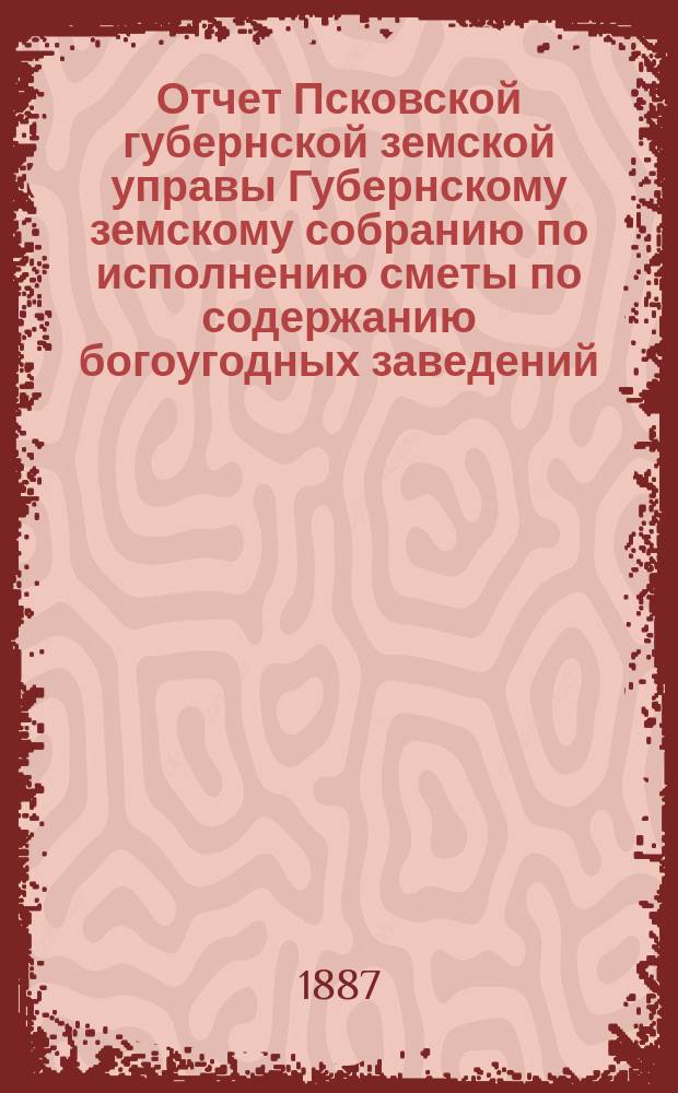 Отчет Псковской губернской земской управы Губернскому земскому собранию по исполнению сметы по содержанию богоугодных заведений... очередному... 1887 года... за 1886 год