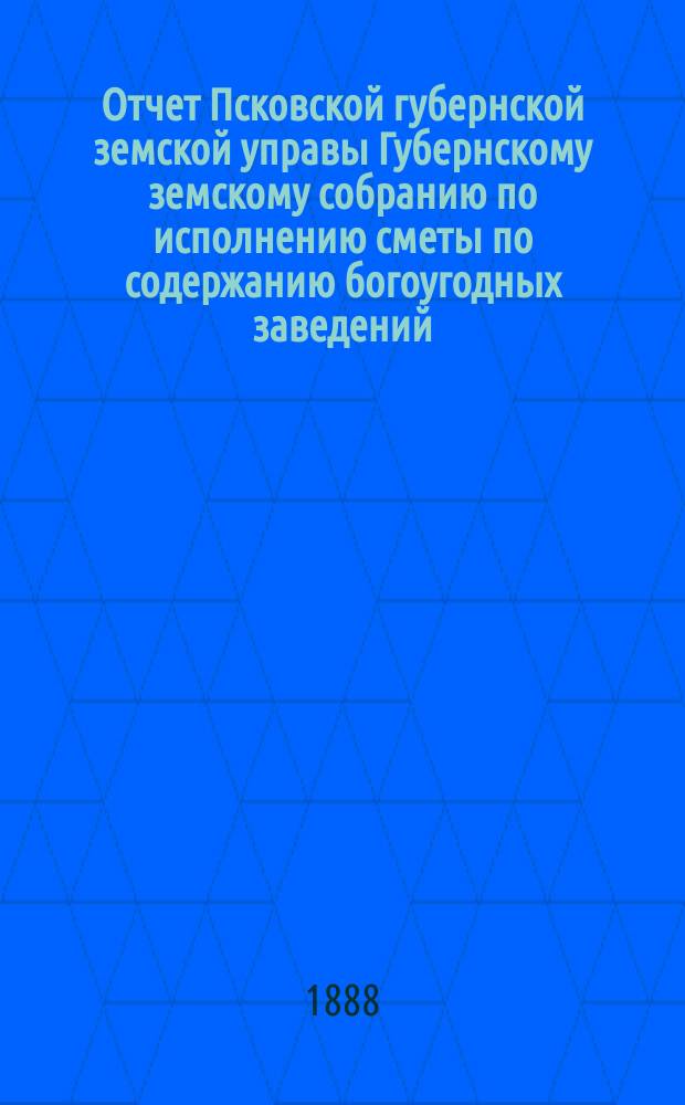 Отчет Псковской губернской земской управы Губернскому земскому собранию по исполнению сметы по содержанию богоугодных заведений... очередному... 1888 года... за 1887 год