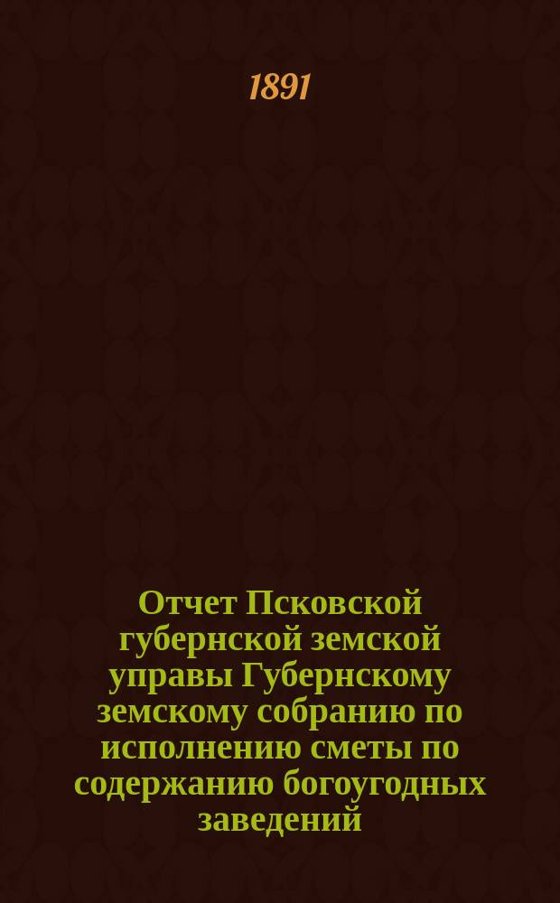 Отчет Псковской губернской земской управы Губернскому земскому собранию по исполнению сметы по содержанию богоугодных заведений... очередному... 1891 года... за 1890 год