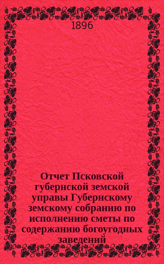 Отчет Псковской губернской земской управы Губернскому земскому собранию по исполнению сметы по содержанию богоугодных заведений... очередному... 1896 года... за 1895 год