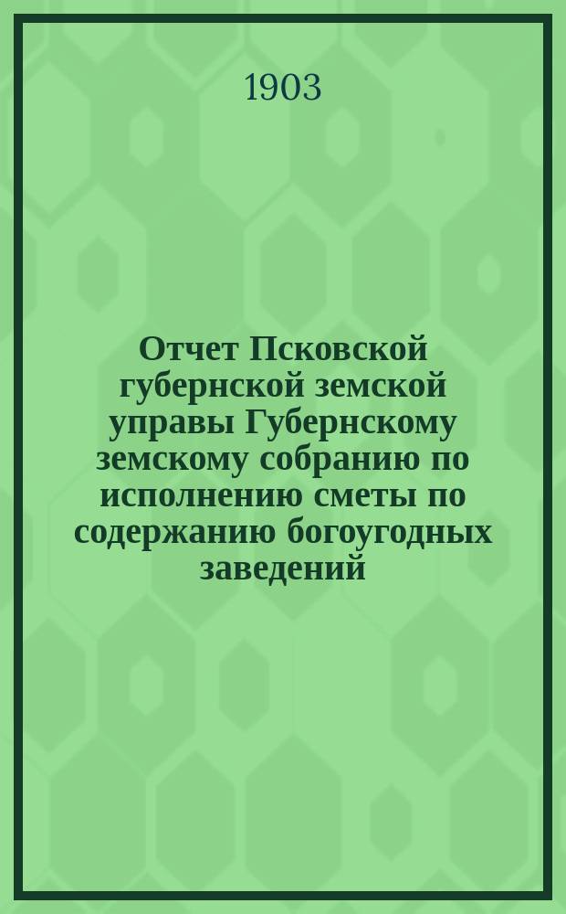 Отчет Псковской губернской земской управы Губернскому земскому собранию по исполнению сметы по содержанию богоугодных заведений... XXXIX-му очередному... за 1902 год