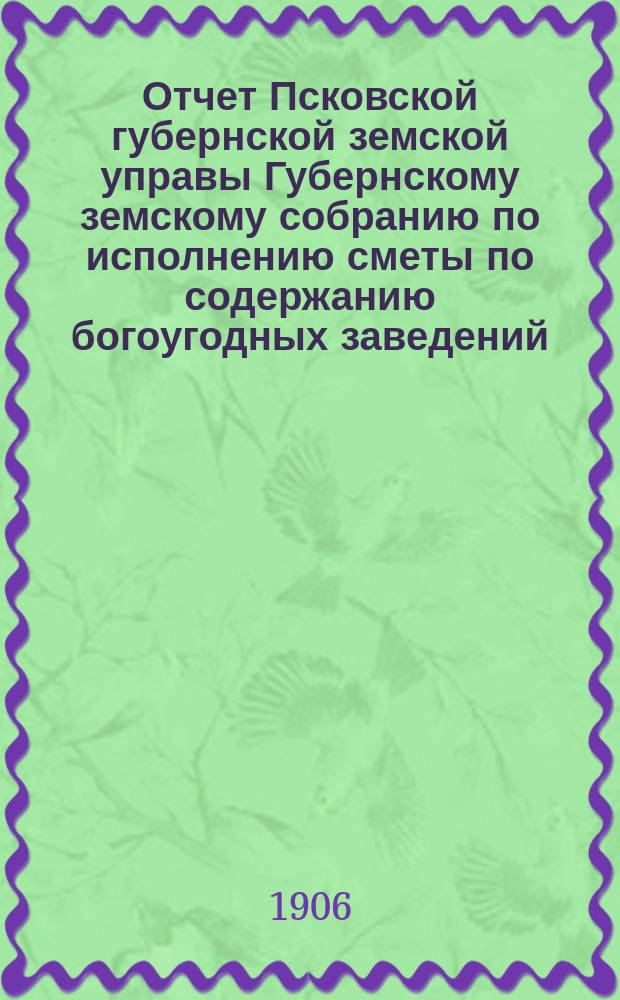 Отчет Псковской губернской земской управы Губернскому земскому собранию по исполнению сметы по содержанию богоугодных заведений... XLII-му очередному... за 1905 год