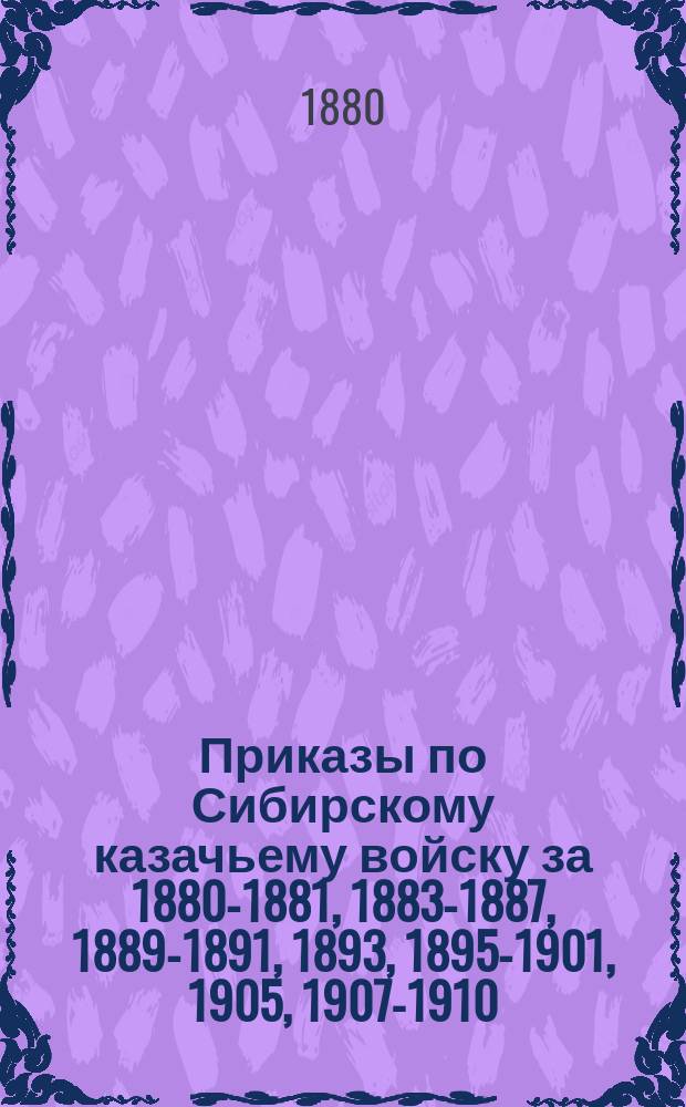 [Приказы по Сибирскому казачьему войску за 1880-1881, 1883-1887, 1889-1891, 1893, 1895-1901, 1905, 1907-1910, 1912-1918 гг.