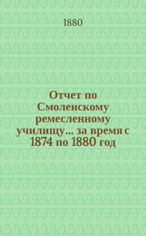 Отчет по Смоленскому ремесленному училищу... ... за время с 1874 по 1880 год