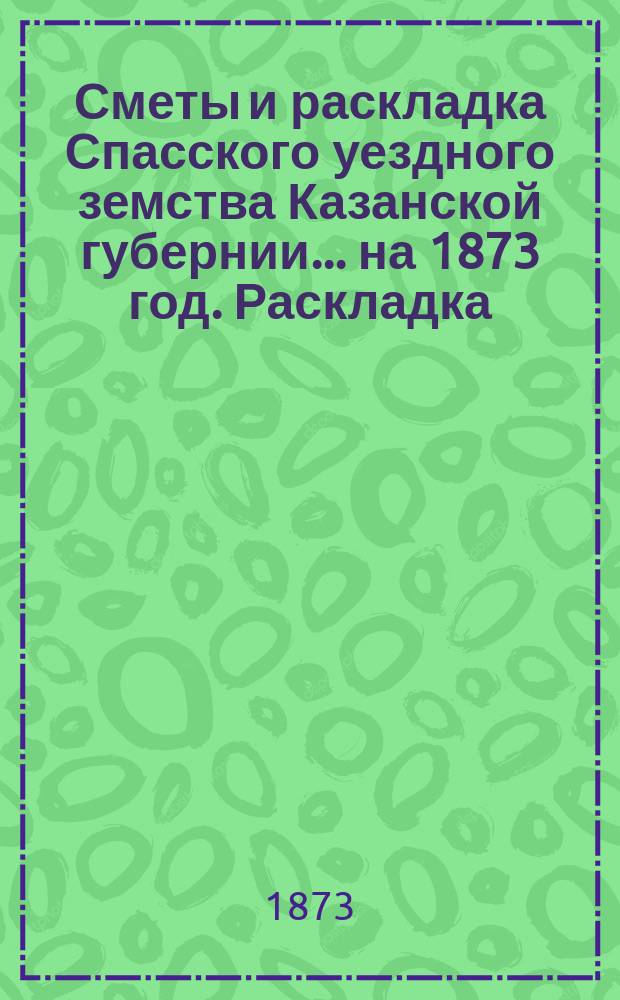 Сметы и раскладка Спасского уездного земства Казанской губернии... на 1873 год. Раскладка... : Раскладка сумм уездных денежных сборов земской повинности...