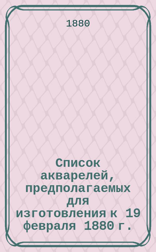 Список акварелей, предполагаемых для изготовления к 19 февраля 1880 г.