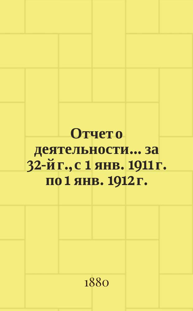 Отчет о деятельности... ... за 32-й г., с 1 янв. 1911 г. по 1 янв. 1912 г.