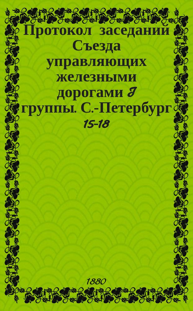 Протокол заседаний Съезда управляющих железными дорогами I группы. С.-Петербург 15-18, 20 и 21 окт. 1880 г.