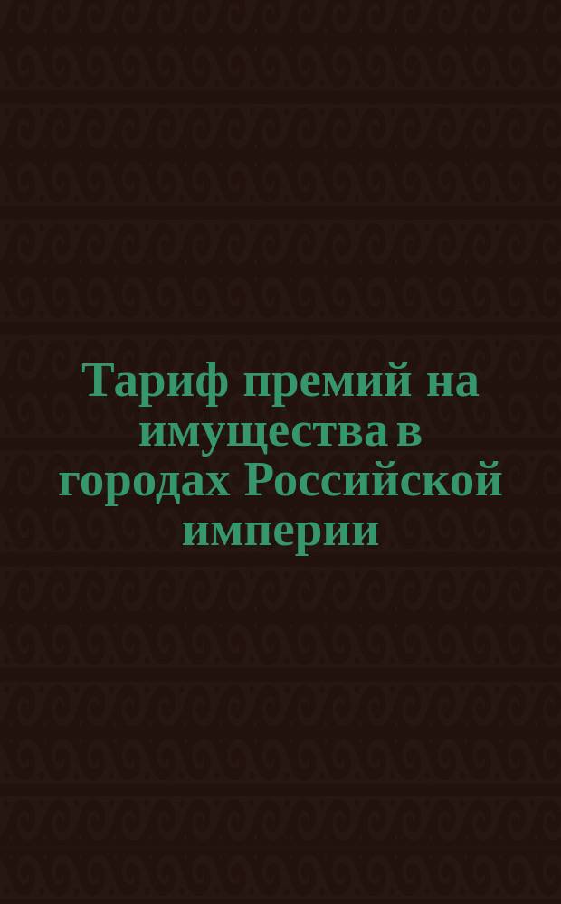 Тариф премий на имущества в городах Российской империи (за исключением обеих столиц, городов Прибалтийских губерний, Финляндии и Привислянского края)... : Марта 1887 г