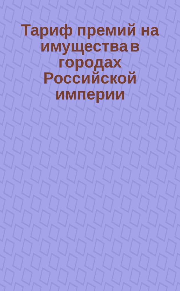Тариф премий на имущества в городах Российской империи (за исключением обеих столиц, городов Прибалтийских губерний, Финляндии и Привислянского края)... : Декабря 1888 г