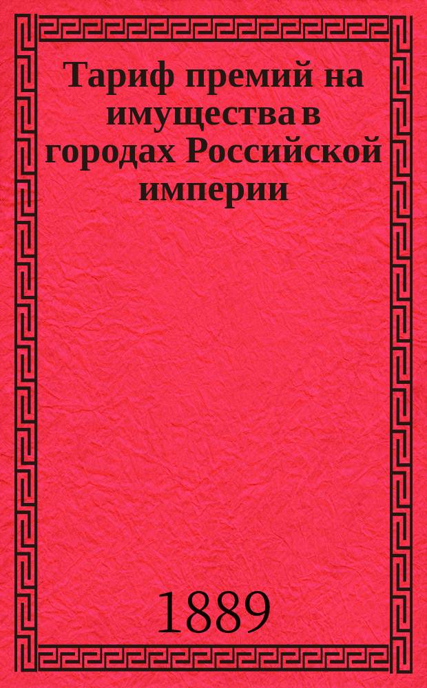 Тариф премий на имущества в городах Российской империи (за исключением обеих столиц, городов Прибалтийских губерний, Финляндии и Привислянского края)... : Декабря 1888 г