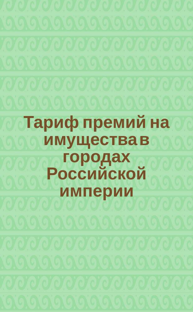 Тариф премий на имущества в городах Российской империи (за исключением обеих столиц, городов Прибалтийских губерний, Финляндии и Привислянского края)... : Августа 1890 г
