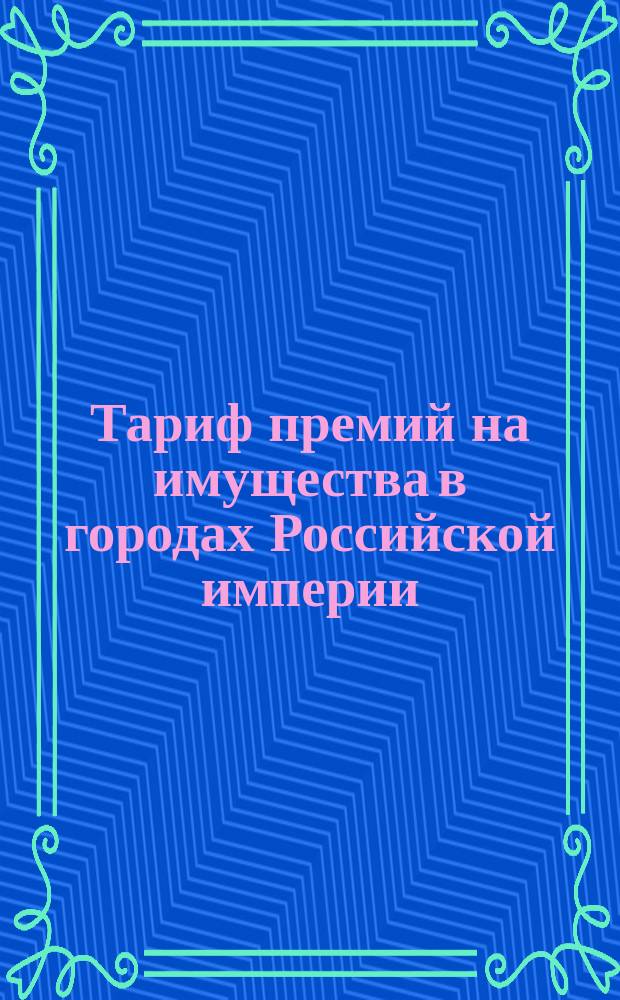 Тариф премий на имущества в городах Российской империи (за исключением обеих столиц, городов Прибалтийских губерний, Финляндии и Привислянского края)... : Апреля 1895 г