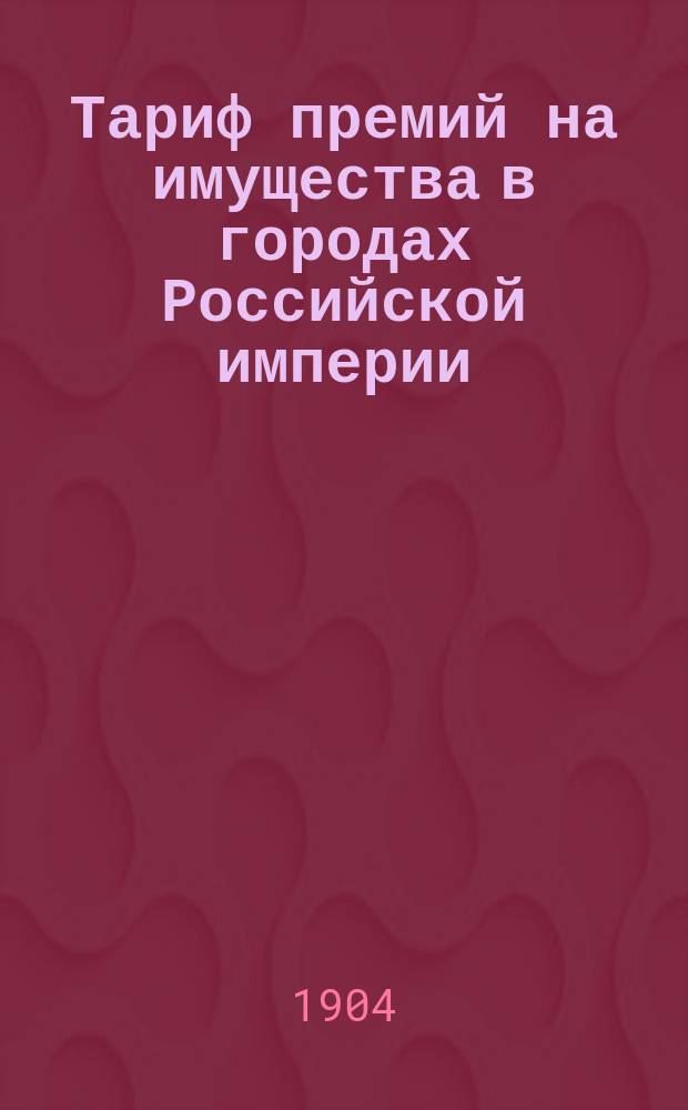 Тариф премий на имущества в городах Российской империи (за исключением обеих столиц, городов Прибалтийских губерний, Финляндии и Привислянского края)... : Марта 1904 г