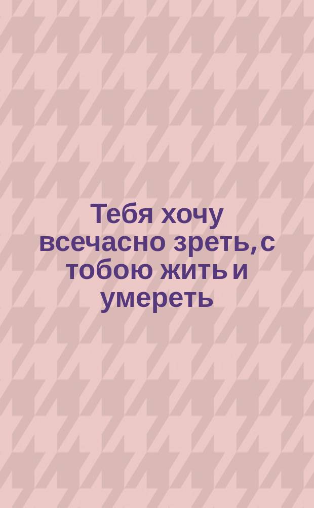 Тебя хочу всечасно зреть, с тобою жить и умереть : Стихотворение