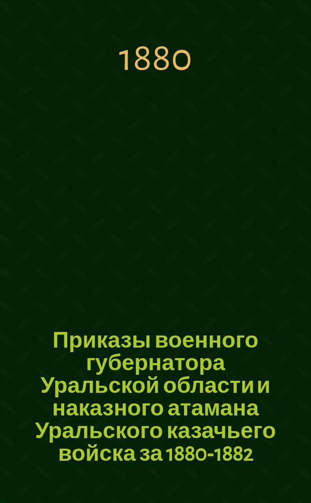 [Приказы военного губернатора Уральской области и наказного атамана Уральского казачьего войска за 1880-1882, 1885-1915 гг.