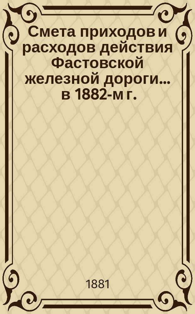 Смета приходов и расходов действия Фастовской железной дороги... ... в 1882-м г.