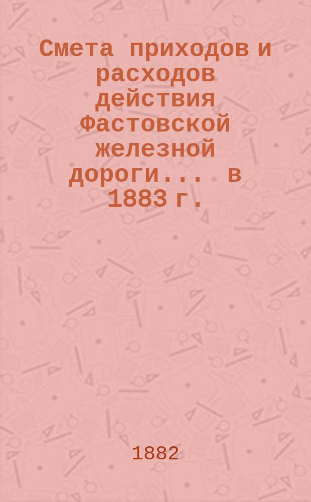 Смета приходов и расходов действия Фастовской железной дороги... ... в 1883 г.