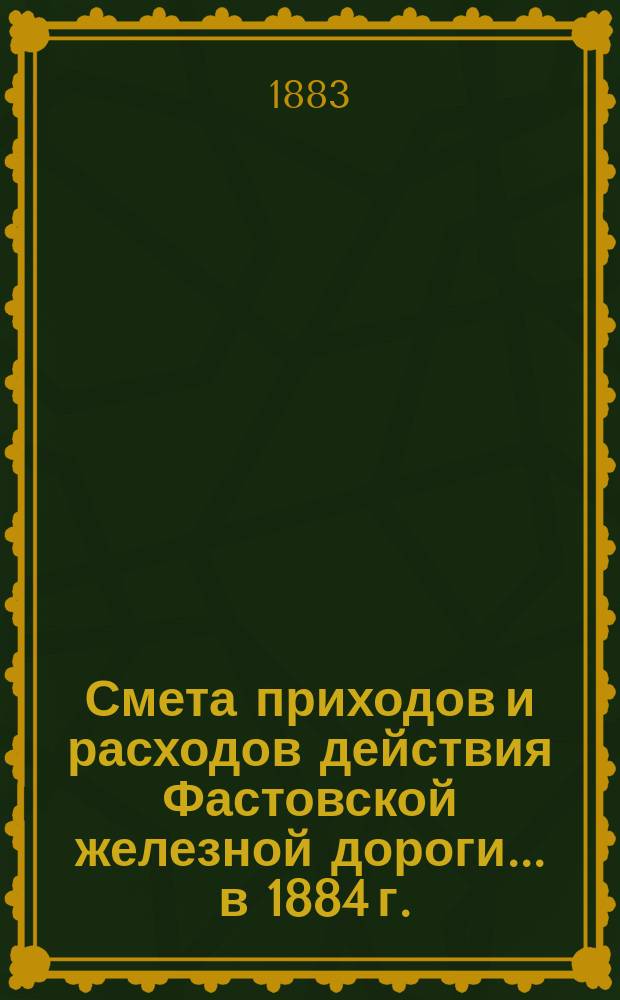 Смета приходов и расходов действия Фастовской железной дороги... ... в 1884 г.