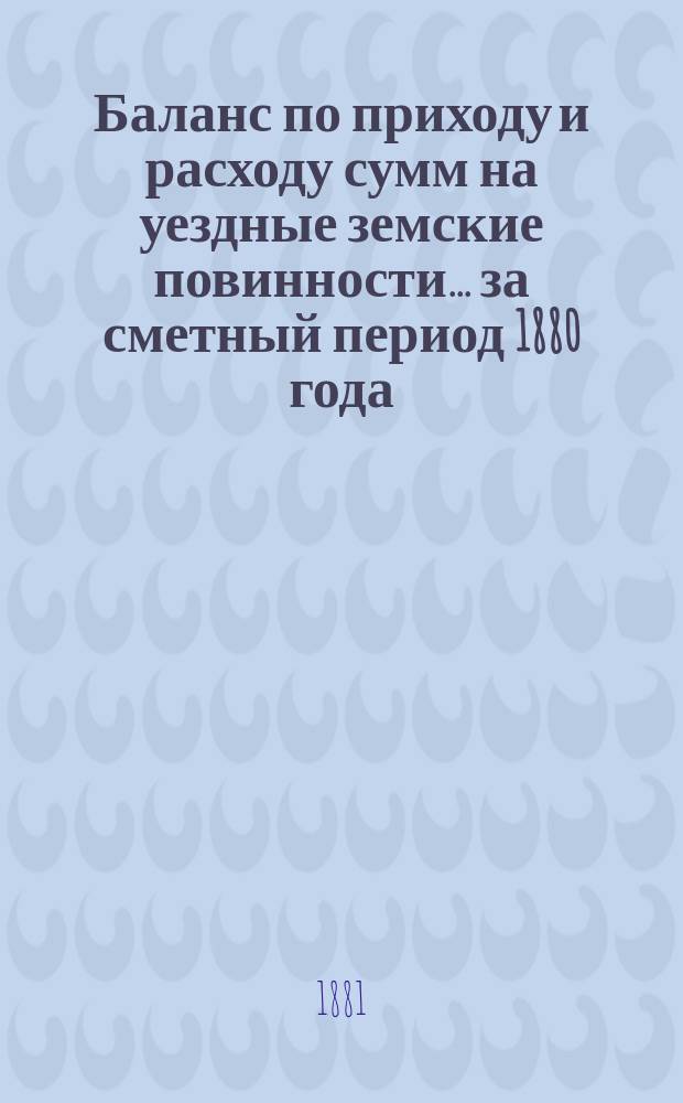Баланс по приходу и расходу сумм на уездные земские повинности... ... за сметный период 1880 года : ... за сметный период 1880 года. За время с 1 января 1880 по 1 июля 1881 года