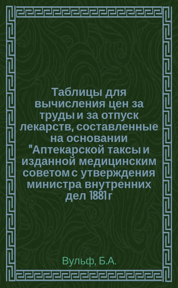 Таблицы для вычисления цен за труды и за отпуск лекарств, составленные на основании "Аптекарской таксы и изданной медицинским советом с утверждения министра внутренних дел 1881 г.