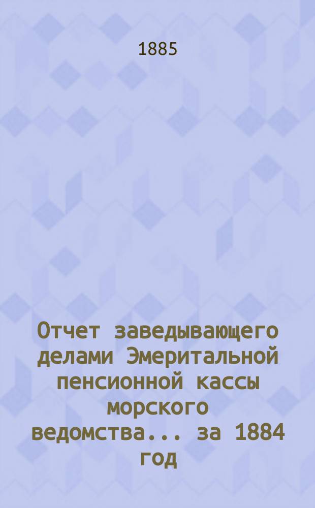 Отчет заведывающего делами Эмеритальной пенсионной кассы морского ведомства... ... за 1884 год