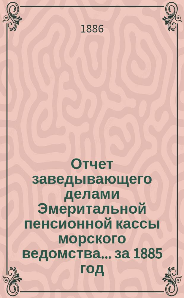 Отчет заведывающего делами Эмеритальной пенсионной кассы морского ведомства... ... за 1885 год