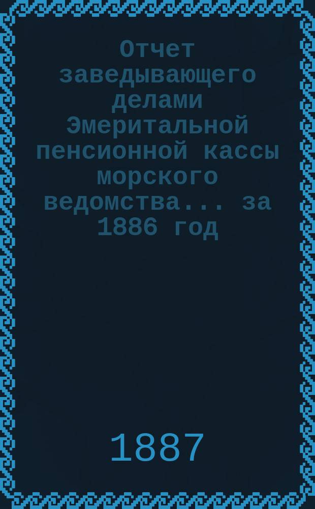 Отчет заведывающего делами Эмеритальной пенсионной кассы морского ведомства... ... за 1886 год