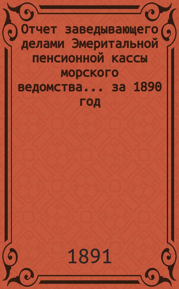 Отчет заведывающего делами Эмеритальной пенсионной кассы морского ведомства... ... за 1890 год
