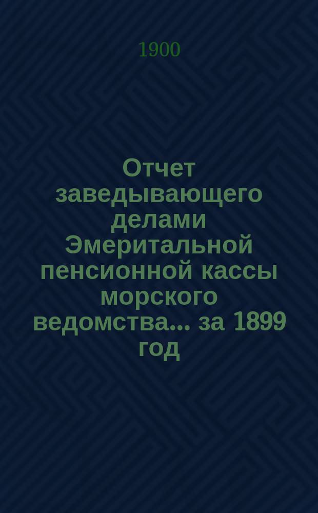 Отчет заведывающего делами Эмеритальной пенсионной кассы морского ведомства... ... за 1899 год