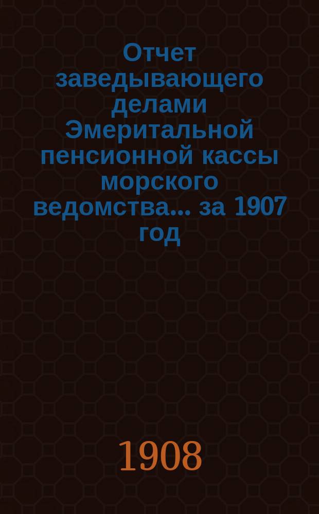 Отчет заведывающего делами Эмеритальной пенсионной кассы морского ведомства... .. за 1907 год