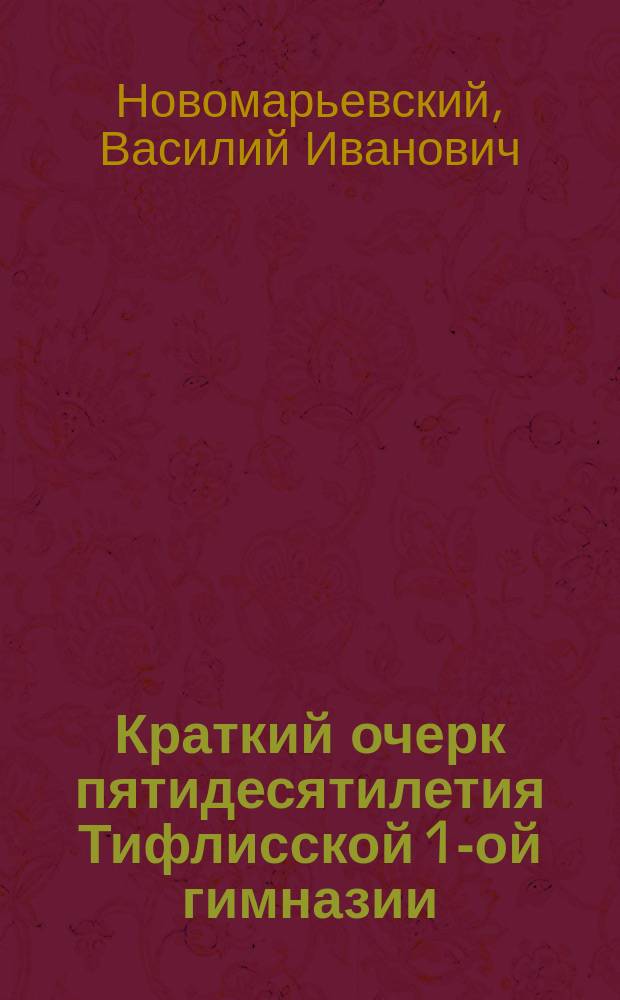 Краткий очерк пятидесятилетия Тифлисской 1-ой гимназии : Зап., чит. учителем Тифлис. 1-ой гимназии В.И. Новомарьевским в день празднования 50-лет. юбилея гимназии, 27 сент. 1881 г