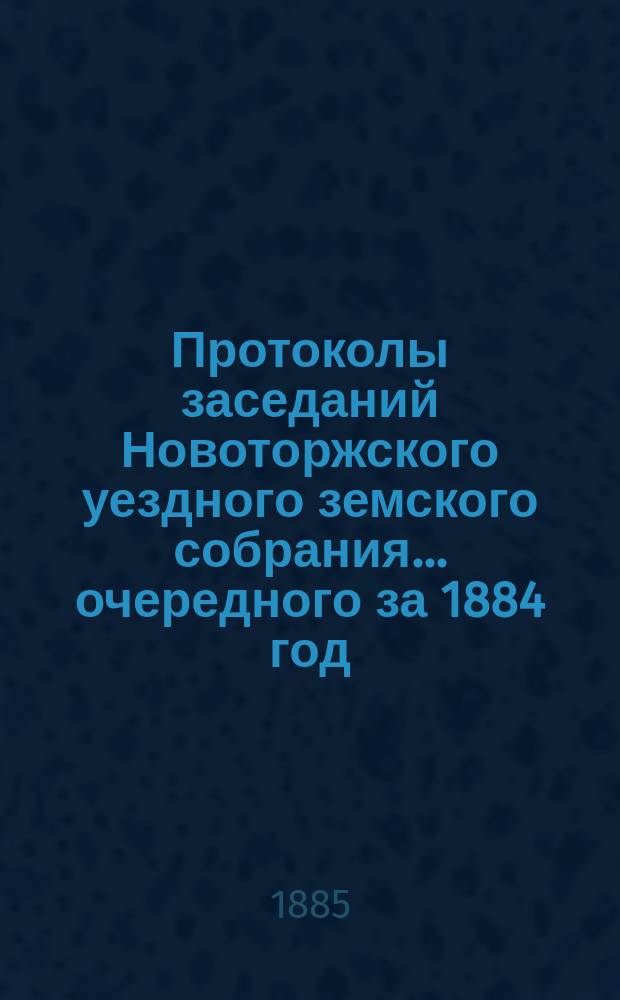 Протоколы заседаний Новоторжского уездного земского собрания... ... очередного за 1884 год