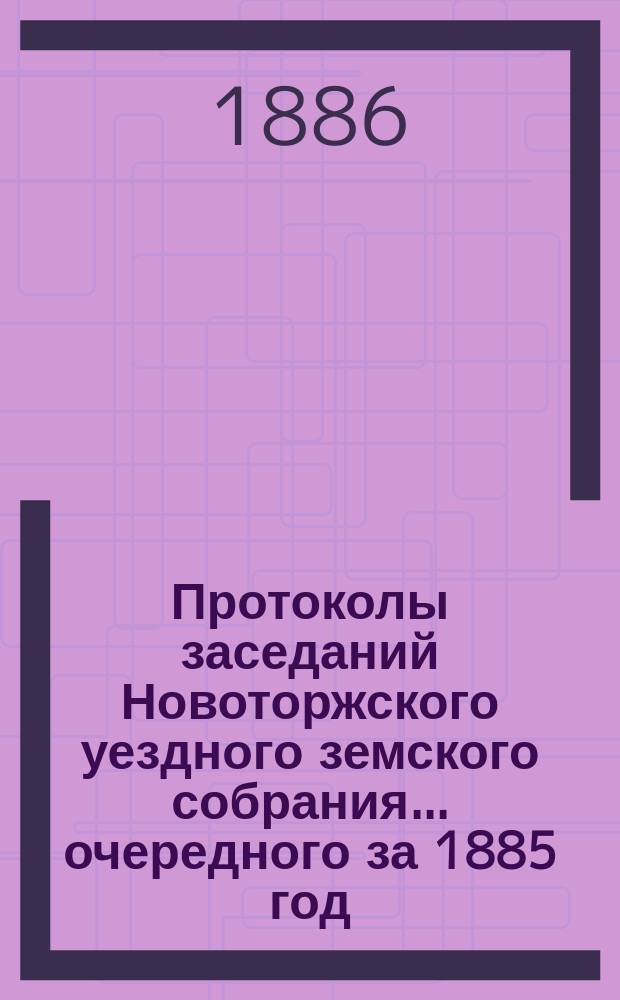 Протоколы заседаний Новоторжского уездного земского собрания... ... очередного за 1885 год