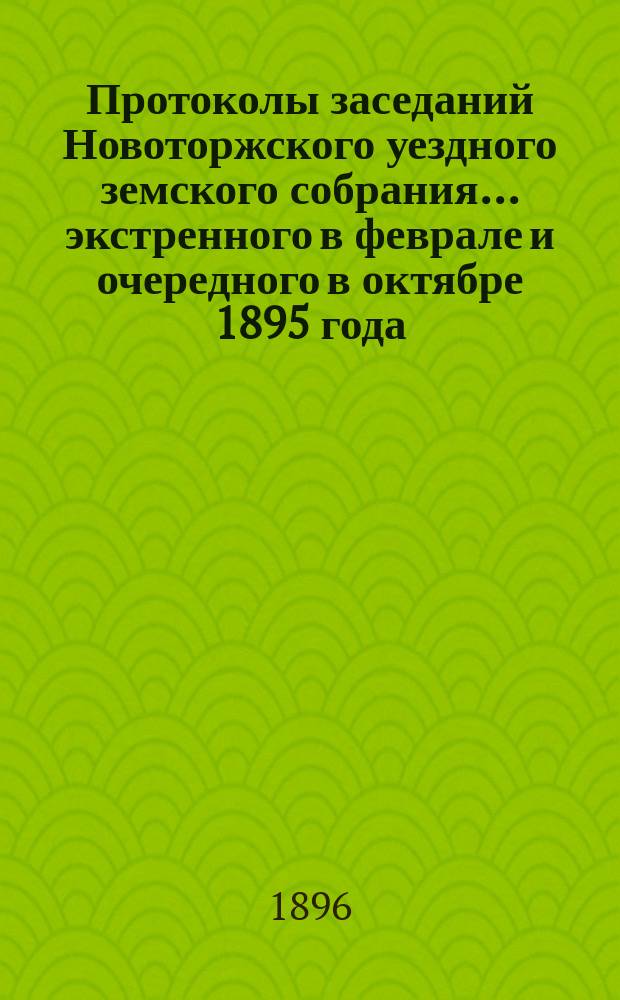 Протоколы заседаний Новоторжского уездного земского собрания... ... экстренного в феврале и очередного в октябре 1895 года