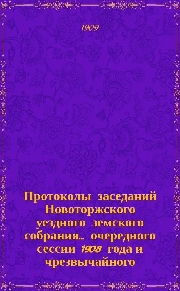 Протоколы заседаний Новоторжского уездного земского собрания... ... очередного сессии 1908 года и чрезвычайного - 9-го января 1909 г.