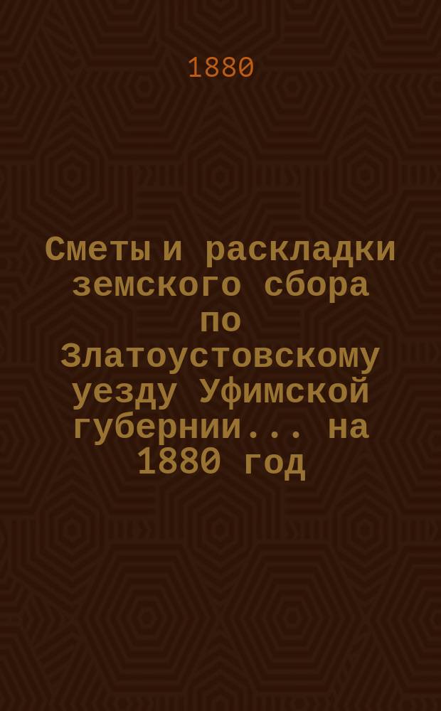 [Сметы и раскладки земского сбора по Златоустовскому уезду Уфимской губернии. ... на 1880 год