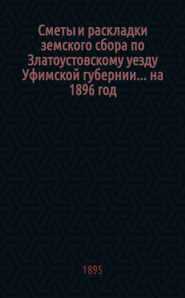 [Сметы и раскладки земского сбора по Златоустовскому уезду Уфимской губернии. ... на 1896 год : ... на 1896 год ; [Отчет... за 1894-1895 гг.