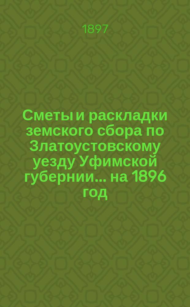 [Сметы и раскладки земского сбора по Златоустовскому уезду Уфимской губернии. ... на 1896 год. Земская роспись... : Земская роспись доходов и расходов... на 1896 год