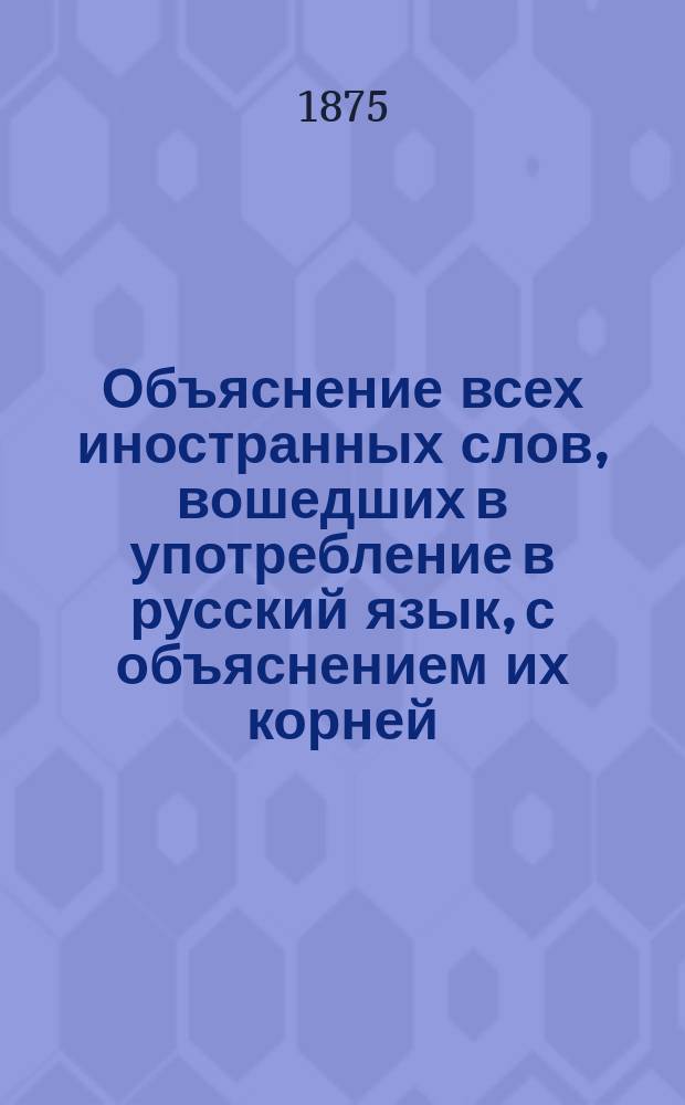 Объяснение всех иностранных слов, вошедших в употребление в русский язык, с объяснением их корней