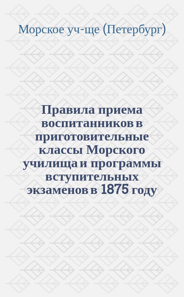 Правила приема воспитанников в приготовительные классы Морского училища и программы вступительных экзаменов в 1875 году