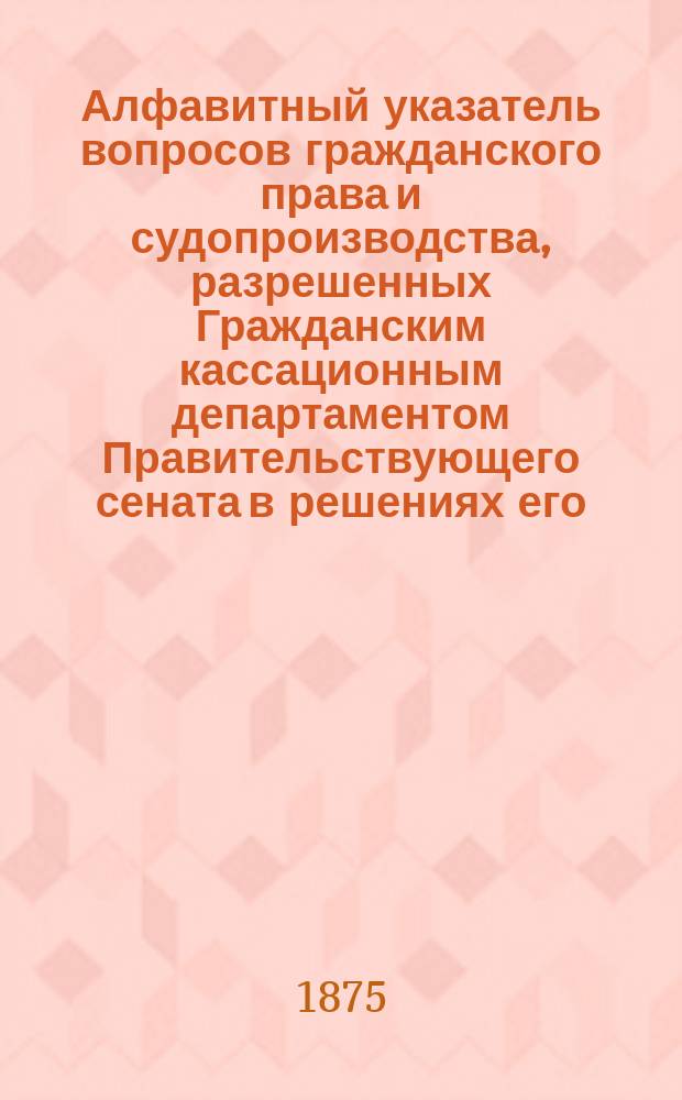 Алфавитный указатель вопросов гражданского права и судопроизводства, разрешенных Гражданским кассационным департаментом Правительствующего сената в решениях его, напечатанных по 1 мая 1874 г.