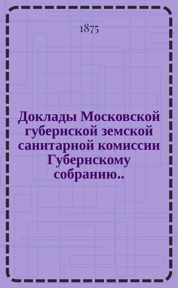 Доклады Московской губернской земской санитарной комиссии Губернскому собранию... за 1875 г. 1-й