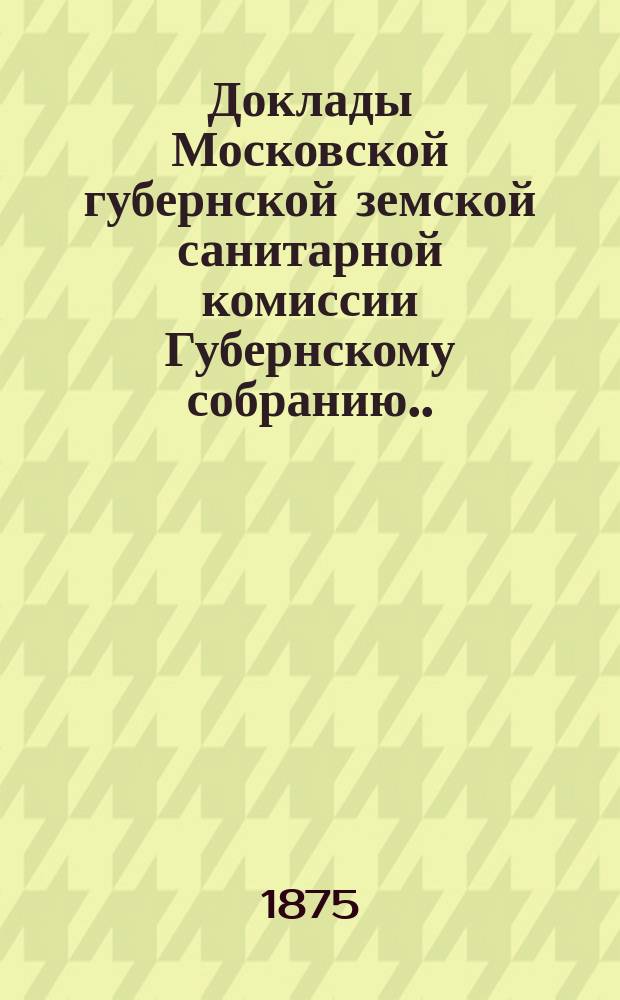 Доклады Московской губернской земской санитарной комиссии Губернскому собранию... за 1875 г. 2-й