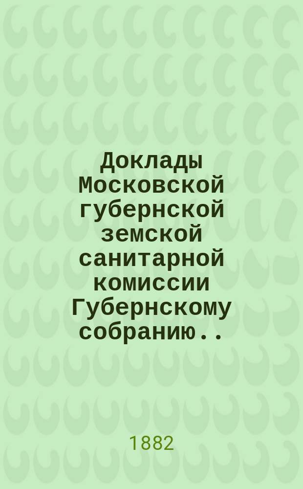 Доклады Московской губернской земской санитарной комиссии Губернскому собранию... Декабрь 1882 года