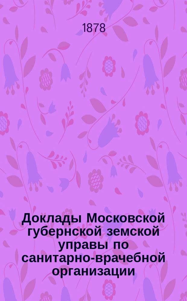Доклады Московской губернской земской управы по санитарно-врачебной организации... [Приложения: отчеты губернских санитарных участковых и эпидемических врачей и пр.]. декабрь 1878 года