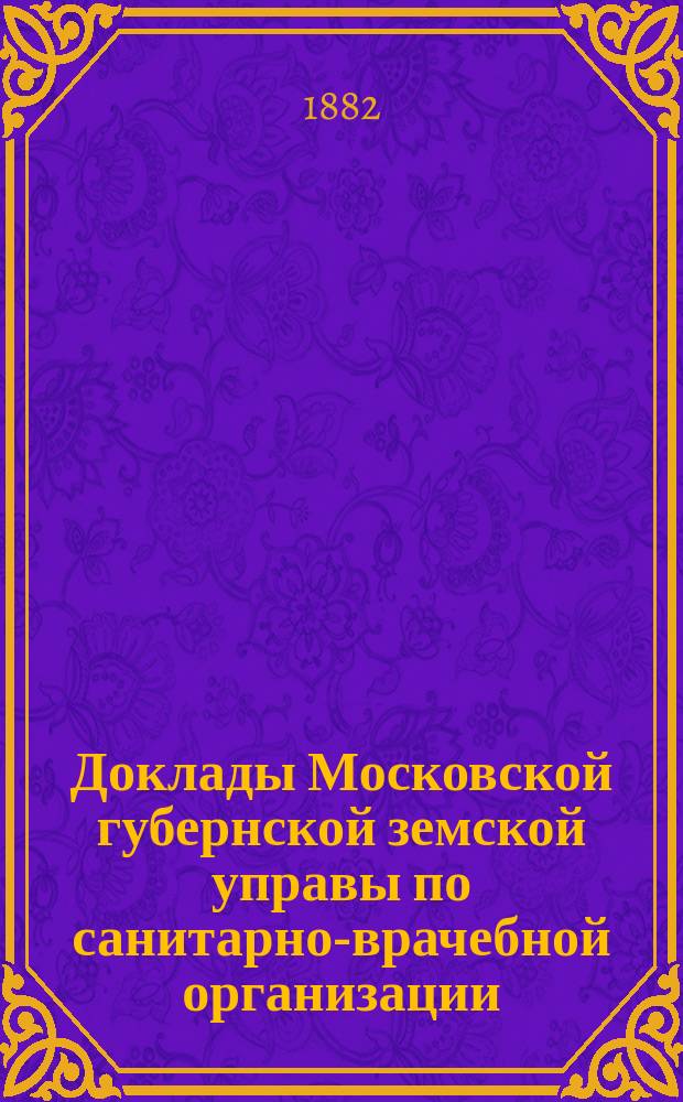 Доклады Московской губернской земской управы по санитарно-врачебной организации... [Приложения: отчеты губернских санитарных участковых и эпидемических врачей и пр.]. декабрь 1882 года