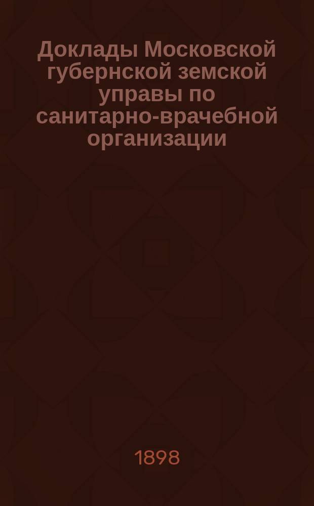 Доклады Московской губернской земской управы по санитарно-врачебной организации... [Приложения: отчеты губернских санитарных участковых и эпидемических врачей и пр.]. январь 1898 года. (№№ 10, 11, 12 и приложения)