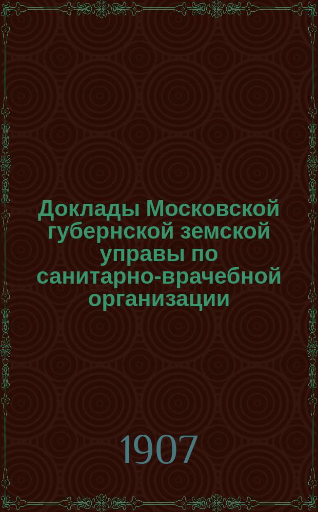 Доклады Московской губернской земской управы по санитарно-врачебной организации... [Приложения: отчеты губернских санитарных участковых и эпидемических врачей и пр.]. декабрь 1906 года