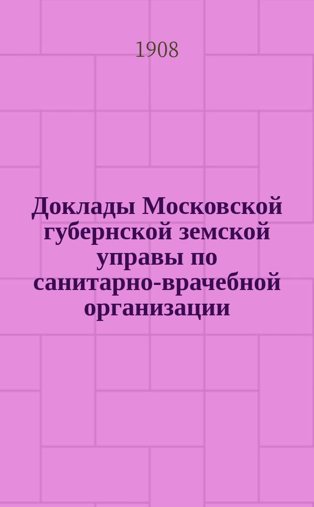 Доклады Московской губернской земской управы по санитарно-врачебной организации... [Приложения: отчеты губернских санитарных участковых и эпидемических врачей и пр.]. январь-февраль 1908 года